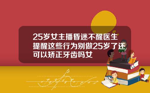 25岁女主播昏迷不醒医生提醒这些行为别做25岁了还可以矫正牙齿吗女