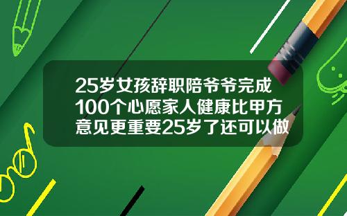 25岁女孩辞职陪爷爷完成100个心愿家人健康比甲方意见更重要25岁了还可以做牙齿矫正吗视频