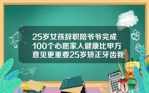 25岁女孩辞职陪爷爷完成100个心愿家人健康比甲方意见更重要25岁矫正牙齿我后悔了