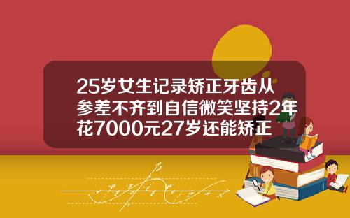 25岁女生记录矫正牙齿从参差不齐到自信微笑坚持2年花7000元27岁还能矫正虎牙吗女