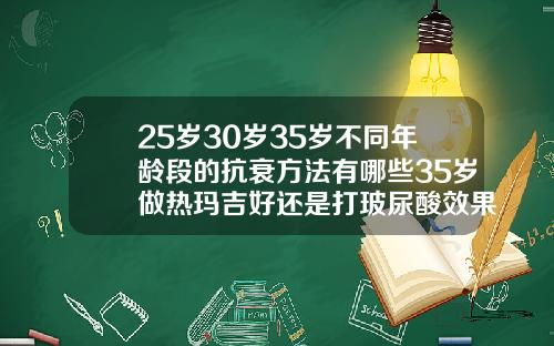 25岁30岁35岁不同年龄段的抗衰方法有哪些35岁做热玛吉好还是打玻尿酸效果好