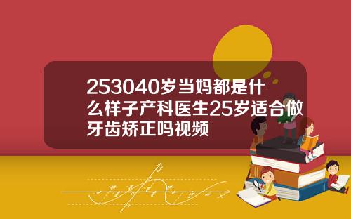 253040岁当妈都是什么样子产科医生25岁适合做牙齿矫正吗视频