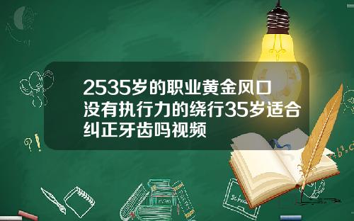 2535岁的职业黄金风口没有执行力的绕行35岁适合纠正牙齿吗视频