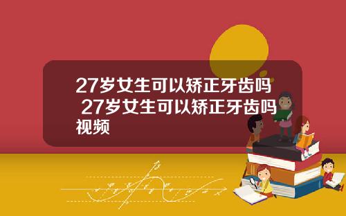 27岁女生可以矫正牙齿吗 27岁女生可以矫正牙齿吗视频