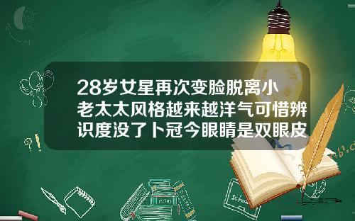 28岁女星再次变脸脱离小老太太风格越来越洋气可惜辨识度没了卜冠今眼睛是双眼皮吗