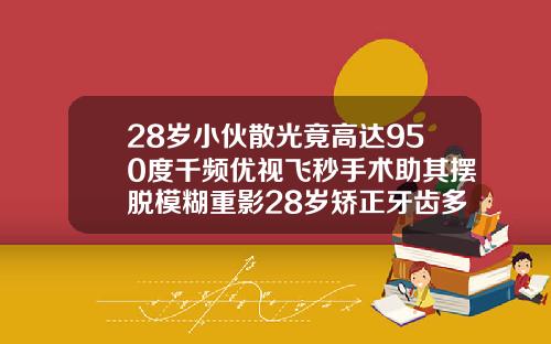 28岁小伙散光竟高达950度千频优视飞秒手术助其摆脱模糊重影28岁矫正牙齿多久可以看到效果