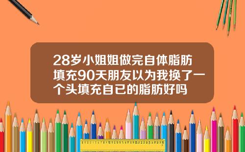 28岁小姐姐做完自体脂肪填充90天朋友以为我换了一个头填充自已的脂肪好吗