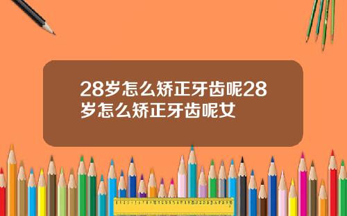 28岁怎么矫正牙齿呢28岁怎么矫正牙齿呢女