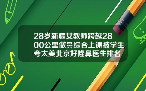28岁新疆女教师跨越2800公里做鼻综合上课被学生夸太美北京好隆鼻医生排名