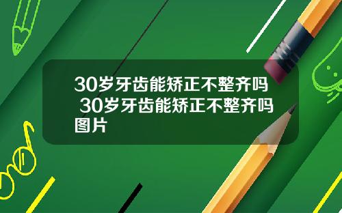 30岁牙齿能矫正不整齐吗 30岁牙齿能矫正不整齐吗图片