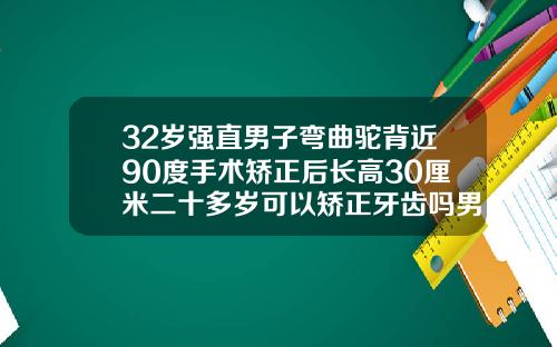 32岁强直男子弯曲驼背近90度手术矫正后长高30厘米二十多岁可以矫正牙齿吗男