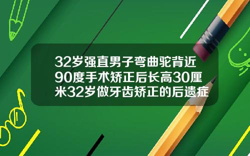 32岁强直男子弯曲驼背近90度手术矫正后长高30厘米32岁做牙齿矫正的后遗症