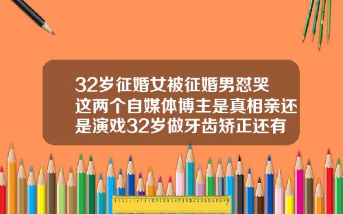 32岁征婚女被征婚男怼哭这两个自媒体博主是真相亲还是演戏32岁做牙齿矫正还有效果吗视频