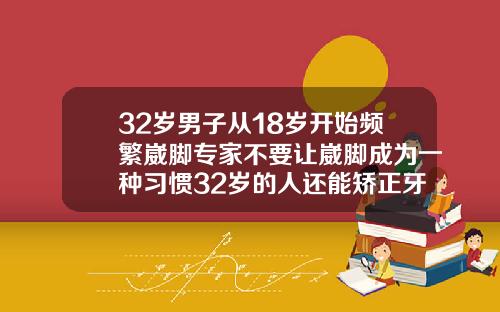 32岁男子从18岁开始频繁崴脚专家不要让崴脚成为一种习惯32岁的人还能矫正牙齿吗