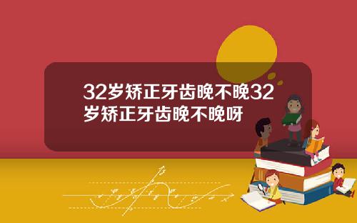 32岁矫正牙齿晚不晚32岁矫正牙齿晚不晚呀