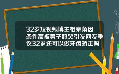32岁短视频博主相亲角因条件高被男子怼哭引发网友争议32岁还可以做牙齿矫正吗视频