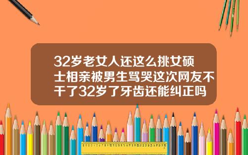 32岁老女人还这么挑女硕士相亲被男生骂哭这次网友不干了32岁了牙齿还能纠正吗视频