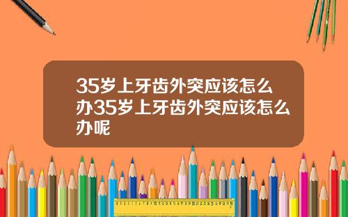 35岁上牙齿外突应该怎么办35岁上牙齿外突应该怎么办呢