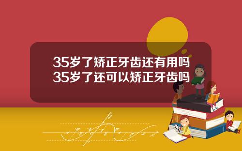 35岁了矫正牙齿还有用吗35岁了还可以矫正牙齿吗
