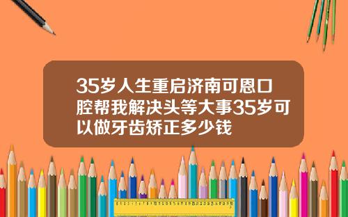 35岁人生重启济南可恩口腔帮我解决头等大事35岁可以做牙齿矫正多少钱