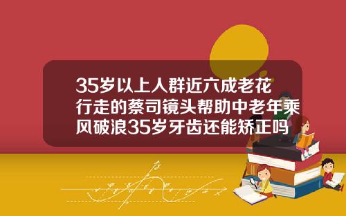 35岁以上人群近六成老花行走的蔡司镜头帮助中老年乘风破浪35岁牙齿还能矫正吗为什么