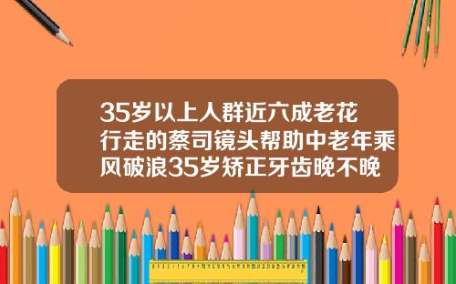 35岁以上人群近六成老花行走的蔡司镜头帮助中老年乘风破浪35岁矫正牙齿晚不晚