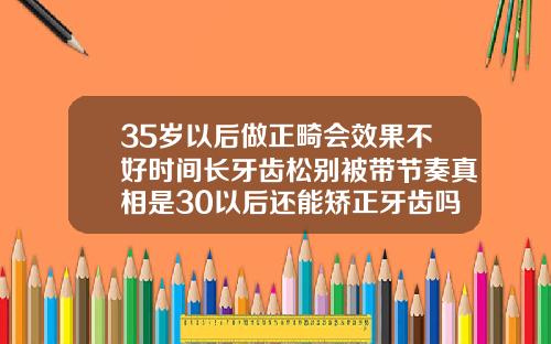 35岁以后做正畸会效果不好时间长牙齿松别被带节奏真相是30以后还能矫正牙齿吗
