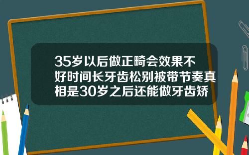 35岁以后做正畸会效果不好时间长牙齿松别被带节奏真相是30岁之后还能做牙齿矫正吗