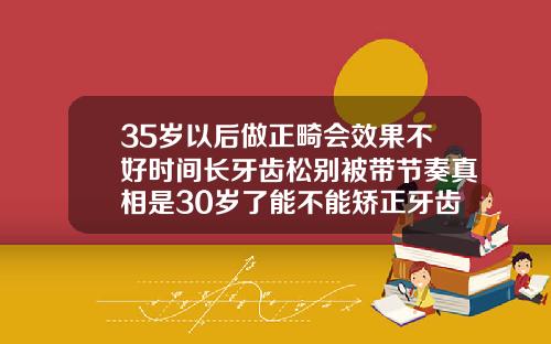 35岁以后做正畸会效果不好时间长牙齿松别被带节奏真相是30岁了能不能矫正牙齿呢