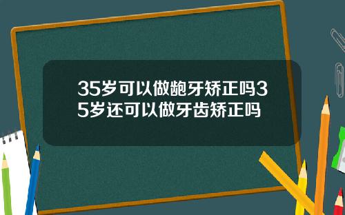 35岁可以做龅牙矫正吗35岁还可以做牙齿矫正吗
