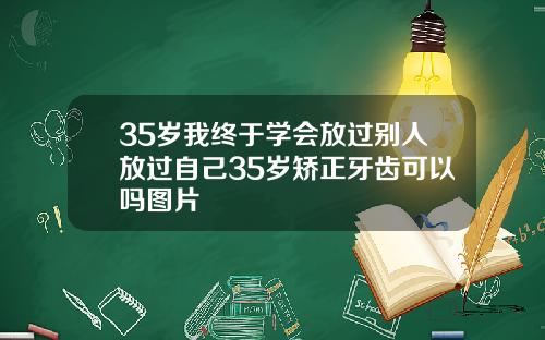 35岁我终于学会放过别人放过自己35岁矫正牙齿可以吗图片
