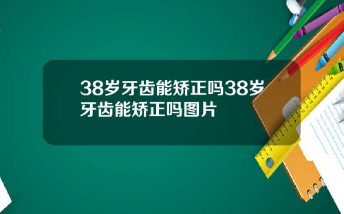 38岁牙齿能矫正吗38岁牙齿能矫正吗图片