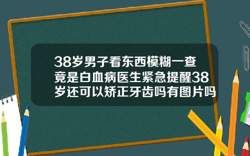38岁男子看东西模糊一查竟是白血病医生紧急提醒38岁还可以矫正牙齿吗有图片吗视频