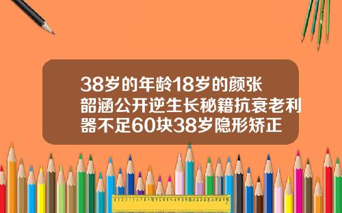 38岁的年龄18岁的颜张韶涵公开逆生长秘籍抗衰老利器不足60块38岁隐形矫正牙齿