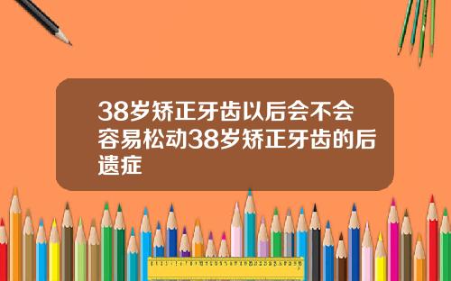 38岁矫正牙齿以后会不会容易松动38岁矫正牙齿的后遗症