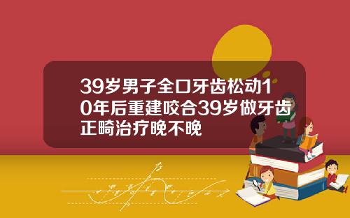39岁男子全口牙齿松动10年后重建咬合39岁做牙齿正畸治疗晚不晚