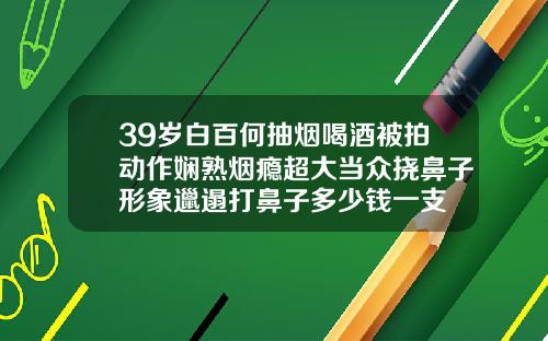 39岁白百何抽烟喝酒被拍动作娴熟烟瘾超大当众挠鼻子形象邋遢打鼻子多少钱一支