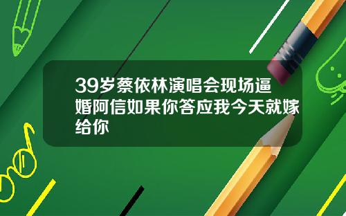 39岁蔡依林演唱会现场逼婚阿信如果你答应我今天就嫁给你