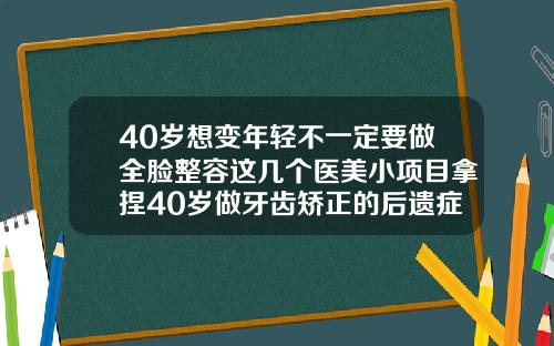 40岁想变年轻不一定要做全脸整容这几个医美小项目拿捏40岁做牙齿矫正的后遗症