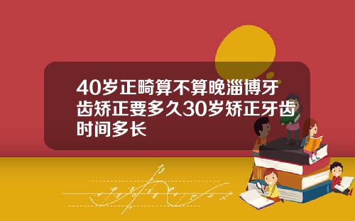 40岁正畸算不算晚淄博牙齿矫正要多久30岁矫正牙齿时间多长