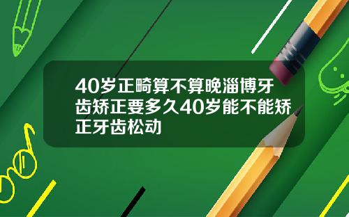 40岁正畸算不算晚淄博牙齿矫正要多久40岁能不能矫正牙齿松动