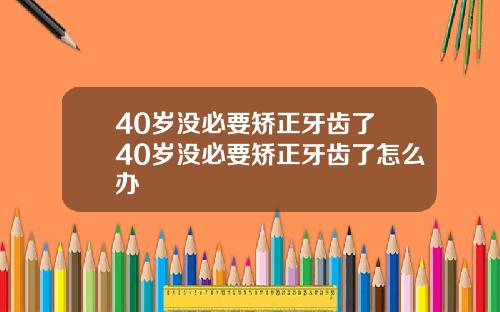 40岁没必要矫正牙齿了 40岁没必要矫正牙齿了怎么办