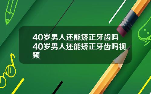 40岁男人还能矫正牙齿吗40岁男人还能矫正牙齿吗视频