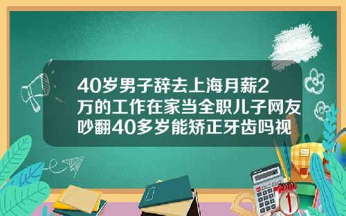 40岁男子辞去上海月薪2万的工作在家当全职儿子网友吵翻40多岁能矫正牙齿吗视频