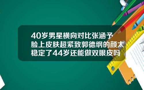 40岁男星横向对比张涵予脸上皮肤超紧致郭德纲的颜太稳定了44岁还能做双眼皮吗图片