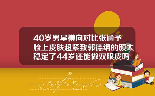 40岁男星横向对比张涵予脸上皮肤超紧致郭德纲的颜太稳定了44岁还能做双眼皮吗图片