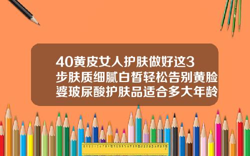 40黄皮女人护肤做好这3步肤质细腻白皙轻松告别黄脸婆玻尿酸护肤品适合多大年龄的人使用