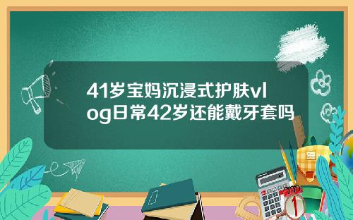 41岁宝妈沉浸式护肤vlog日常42岁还能戴牙套吗