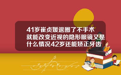 41岁崔贞媛退圈了不手术就能改变近视的隐形眼镜又是什么情况42岁还能矫正牙齿吗
