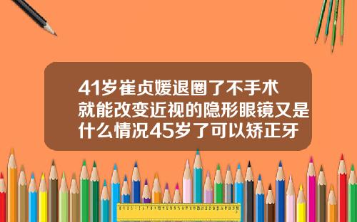 41岁崔贞媛退圈了不手术就能改变近视的隐形眼镜又是什么情况45岁了可以矫正牙齿吗为什么